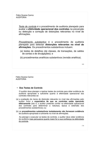 169
Fábio Soares Carmo
AUDITORIA
Teste de controle é o procedimento de auditoria planejado para
avaliar a efetividade operacional dos controles na prevenção
ou detecção e correção de distorções relevantes no nível de
afirmações.
Procedimento substantivo é o procedimento de auditoria
planejado para detectar distorções relevantes no nível de
afirmações. Os procedimentos substantivos incluem:
(a) testes de detalhes (de classes, de transações, de saldos
de contas e de divulgações); e
(b) procedimentos analíticos substantivos (revisão analítica).
170
Fábio Soares Carmo
AUDITORIA
●
Dos Testes de Controle
O auditor deve planejar e realizar testes de controle para obter evidência de
auditoria apropriada e suficiente quanto à efetividade operacional dos
controles relevantes se:
(a) a avaliação de riscos de distorção relevante no nível das afirmações pelo
auditor inclui a expectativa de que os controles estão operando
efetivamente (isto é, o auditor pretende confiar na efetividade operacional
dos controles para determinar a natureza, época e extensão dos
procedimentos substantivos); ou
(b) os procedimentos substantivos isoladamente não fornecem evidência
de auditoria apropriada e suficiente no nível de afirmações.
Ao planejar e executar os testes de controle, o auditor deve obter evidência
de auditoria mais persuasiva quanto maior for a sua confiança na efetividade
do controle.
 