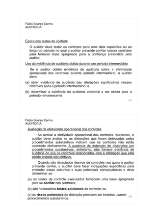 171
Fábio Soares Carmo
AUDITORIA
Época dos testes de controle
O auditor deve testar os controles para uma data específica ou ao
longo do período no qual o auditor pretende confiar nesses controles
para fornecer base apropriada para a confiança pretendida pelo
auditor.
Uso da evidência de auditoria obtida durante um período intermediário
Se o auditor obtém evidência de auditoria sobre a efetividade
operacional dos controles durante período intermediário, o auditor
deve:
(a) obter evidência de auditoria das alterações significativas nesses
controles após o período intermediário; e
(b) determinar a evidência de auditoria adicional a ser obtida para o
período remanescente
172
Fábio Soares Carmo
AUDITORIA
Avaliação da efetividade operacional dos controles
Ao avaliar a efetividade operacional dos controles relevantes, o
auditor deve avaliar se as distorções que foram detectadas pelos
procedimentos substantivos indicam que os controles não estão
operando efetivamente. A ausência de detecção de distorções por
procedimentos substantivos, entretanto, não fornece evidência de
auditoria de que os controles relacionados com a afirmação que está
sendo testada são efetivos.
Quando são detectados desvios de controles nos quais o auditor
pretende confiar, o auditor deve fazer indagações específicas para
entender esses assuntos e suas potenciais consequências e deve
determinar se:
(a) os testes de controle executados fornecem uma base apropriada
para se confiar nos controles;
(b) são necessários testes adicionais de controle; ou
(c) os riscos potenciais de distorção precisam ser tratados usando
procedimentos substantivos.
 