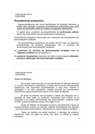 173
Fábio Soares Carmo
AUDITORIA
Procedimento substantivo
Independentemente dos riscos identificados de distorção relevante, o
auditor deve planejar e executar procedimentos substantivos para cada
classe de transações, saldo de contas e divulgações significativas.
O auditor deve considerar se procedimentos de confirmação externa
devem ser executados como procedimentos substantivos.
Procedimento substantivo relacionado com o processo de encerramento das
demonstrações contábeis
Os procedimentos substantivos do auditor devem incluir os seguintes
procedimentos de auditoria relacionados com o processo de
encerramento das demonstrações contábeis:
(a) confrontar ou conciliar as demonstrações contábeis com os
registros contábeis que as suportam; e
(b) examinar lançamentos relevantes de diário e outros ajustes efetuados
durante a elaboração das demonstrações contábeis
174
Fábio Soares Carmo
AUDITORIA
Testes de Detalhes
Se o auditor determinar que um risco identificado de distorção relevante
no nível de afirmações é significativo, o auditor deve executar procedimentos
substantivos que respondem especificamente a esse risco. Quando a
abordagem a um risco significativo consiste somente em procedimentos
substantivos, esses procedimentos devem incluir testes de detalhes.
Os testes de detalhes das transações e saldos são efetuados com o
propósito de reunir todas as evidências necessárias para verificar se as
transações e os saldos demonstrados nas demonstrações contábeis estão
corretos. [o teste de detalhes busca a informação em si]
Testes de detalhes de transações envolvem principalmente a figura do
acompanhamento; quando, por exemplo, detalhes de transações são seguidos
– dos documentos-fontes (faturas, notas fiscais etc.) até os registros contábeis.
Testes de detalhes de saldos focalizam a obtenção de evidência
diretamente sobre um saldo de conta, não sobre os débitos e créditos
individuais.
 