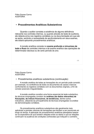 175
Fábio Soares Carmo
AUDITORIA
●
Procedimentos Analíticos Substantivos
Quando o auditor constata a existência de alguma deficiência
relevante nos controles internos, ou quando através de teste de auditoria,
ele detecta erros nos registros contábeis ou na documentação em que ele
se apóia, sentindo a necessidade de aprofundamento em seus exames,
ele estará aplicando procedimentos analíticos.
A revisão analítica consiste no exame profundo e minucioso de
todo o fluxo de controles internos e de exame analítico das operações de
determinada natureza ou de certo período do ano.
176
Fábio Soares Carmo
AUDITORIA
● Procedimentos analíticos substantivos (continuação)
A revisão analítica de todas as transações de um período pode consistir,
por exemplo, na conferência de todos os documentos de caixas e bancos
confrontando os registros contábeis com os documentos originais, a fim de
constar possíveis irregularidades.
A revisão analítica constitui uma forma essencial de teste substantivo.
As técnicas empregadas constam de análises (de dados relevantes) de
flutuações, de índices financeiros, de tendências, dentre outros
indicativos, utilizando-se principalmente de técnicas empregadas na análise
de demonstrações contábeis.
Os procedimentos analíticos substantivos são geralmente mais
aplicáveis a grandes volumes de transações que tendem a ser previsíveis ao
longo do tempo. A aplicação de procedimentos analíticos planejados baseia-
se na expectativa de que existem relações entre os dados e que as relações
continuam na ausência de condições conhecidas que indiquem o contrário.
 