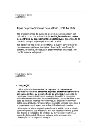 177
Fábio Soares Carmo
AUDITORIA
●
Tipos de procedimentos de auditoria (NBC TA 500)
Os procedimentos de auditoria a serem descritos podem ser
utilizados como procedimentos de avaliação de riscos, testes
de controles ou procedimentos substantivos, dependendo do
contexto em que sejam aplicados pelo auditor.
Na aplicação dos testes de auditoria, o auditor deve utilizar-se
das seguintes práticas: inspeção, observação, confirmação
externa, recálculo, reexecução, procedimentos analíticos (em
combinação) e indagação.
178
Fábio Soares Carmo
AUDITORIA
● Inspeção
A inspeção envolve o exame de registros ou documentos,
internos ou externos, em forma de papel, em forma eletrônica ou
em outras mídias, ou o exame físico de um ativo. A inspeção de
registros e documentos fornece evidência de auditoria com graus
variáveis de confiabilidade, dependendo de sua natureza e fonte e, no
caso de registros internos e documentos, da eficácia dos controles
sobre a sua produção. Um exemplo de inspeção utilizada como teste é
a inspeção de registros em busca de evidência de autorização.
A inspeção de ativos tangíveis pode fornecer evidência de auditoria
confiável quanto à sua existência, mas não necessariamente quanto
aos direitos e obrigações da entidade ou à avaliação dos ativos. A
inspeção de itens individuais do estoque pode acompanhar a
observação da contagem do estoque.
 