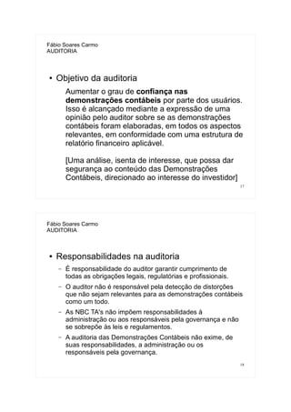 17
Fábio Soares Carmo
AUDITORIA
● Objetivo da auditoria
Aumentar o grau de confiança nas
demonstrações contábeis por parte dos usuários.
Isso é alcançado mediante a expressão de uma
opinião pelo auditor sobre se as demonstrações
contábeis foram elaboradas, em todos os aspectos
relevantes, em conformidade com uma estrutura de
relatório financeiro aplicável.
[Uma análise, isenta de interesse, que possa dar
segurança ao conteúdo das Demonstrações
Contábeis, direcionado ao interesse do investidor]
18
Fábio Soares Carmo
AUDITORIA
● Responsabilidades na auditoria
– É responsabilidade do auditor garantir cumprimento de
todas as obrigações legais, regulatórias e profissionais.
– O auditor não é responsável pela detecção de distorções
que não sejam relevantes para as demonstrações contábeis
como um todo.
– As NBC TA's não impõem responsabilidades à
administração ou aos responsáveis pela governança e não
se sobrepõe às leis e regulamentos.
– A auditoria das Demonstrações Contábeis não exime, de
suas responsabilidades, a administração ou os
responsáveis pela governança.
 