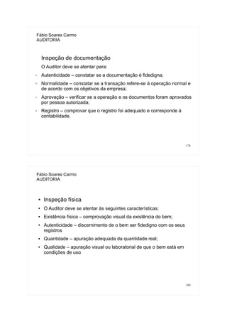 179
Fábio Soares Carmo
AUDITORIA
Inspeção de documentação
O Auditor deve se atentar para:
✗ Autenticidade – constatar se a documentação é fidedigna;
✗ Normalidade – constatar se a transação refere-se à operação normal e
de acordo com os objetivos da empresa;
✗ Aprovação – verificar se a operação e os documentos foram aprovados
por pessoa autorizada;
✗ Registro – comprovar que o registro foi adequado e corresponde à
contabilidade.
180
Fábio Soares Carmo
AUDITORIA
● Inspeção física
● O Auditor deve se atentar às seguintes características:
● Existência física – comprovação visual da existência do bem;
● Autenticidade – discernimento de o bem ser fidedigno com os seus
registros
● Quantidade – apuração adequada da quantidade real;
● Qualidade – apuração visual ou laboratorial de que o bem está em
condições de uso
 
