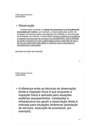 181
Fábio Soares Carmo
AUDITORIA
● Observação
A observação consiste no exame do processo ou procedimento
executado por outros, por exemplo, a observação pelo auditor da
contagem do estoque pelos empregados da entidade ou da execução
de atividades de controle. A observação fornece evidência de auditoria
a respeito da execução de processo ou procedimento, mas é limitada
ao ponto no tempo em que a observação ocorre e pelo fato de que o
ato de ser observado pode afetar a maneira como o processo ou
procedimento é executado.
[exemplo de teste de controle]
182
Fábio Soares Carmo
AUDITORIA
● A diferença entre as técnicas de observação
direta e inspeção física é que enquanto a
inspeção física é aplicada para situações
estáticas (equipamentos, instalações e
infraestrutura em geral) a observação direta é
indicada para situações dinâmicas (prestação
de serviços, execução de processos, por
exemplo).
 