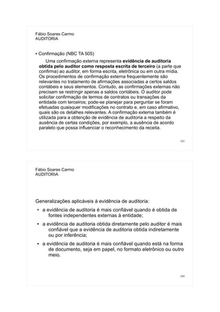 183
Fábio Soares Carmo
AUDITORIA
● Confirmação (NBC TA 505)
Uma confirmação externa representa evidência de auditoria
obtida pelo auditor como resposta escrita de terceiro (a parte que
confirma) ao auditor, em forma escrita, eletrônica ou em outra mídia.
Os procedimentos de confirmação externa frequentemente são
relevantes no tratamento de afirmações associadas a certos saldos
contábeis e seus elementos. Contudo, as confirmações externas não
precisam se restringir apenas a saldos contábeis. O auditor pode
solicitar confirmação de termos de contratos ou transações da
entidade com terceiros; pode-se planejar para perguntar se foram
efetuadas quaisquer modificações no contrato e, em caso afirmativo,
quais são os detalhes relevantes. A confirmação externa também é
utilizada para a obtenção de evidência de auditoria a respeito da
ausência de certas condições, por exemplo, a ausência de acordo
paralelo que possa influenciar o reconhecimento da receita.
184
Fábio Soares Carmo
AUDITORIA
Generalizações aplicáveis à evidência de auditoria:
● a evidência de auditoria é mais confiável quando é obtida de
fontes independentes externas à entidade;
● a evidência de auditoria obtida diretamente pelo auditor é mais
confiável que a evidência de auditoria obtida indiretamente
ou por inferência;
● a evidência de auditoria é mais confiável quando está na forma
de documento, seja em papel, no formato eletrônico ou outro
meio.
 