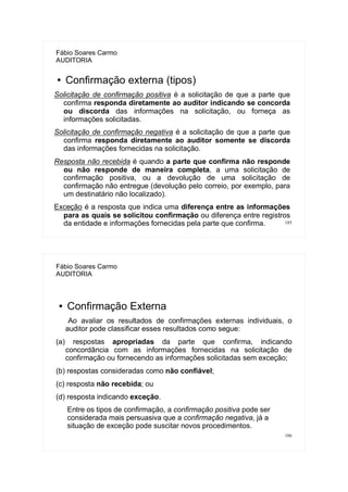 185
Fábio Soares Carmo
AUDITORIA
● Confirmação externa (tipos)
Solicitação de confirmação positiva é a solicitação de que a parte que
confirma responda diretamente ao auditor indicando se concorda
ou discorda das informações na solicitação, ou forneça as
informações solicitadas.
Solicitação de confirmação negativa é a solicitação de que a parte que
confirma responda diretamente ao auditor somente se discorda
das informações fornecidas na solicitação.
Resposta não recebida é quando a parte que confirma não responde
ou não responde de maneira completa, a uma solicitação de
confirmação positiva, ou a devolução de uma solicitação de
confirmação não entregue (devolução pelo correio, por exemplo, para
um destinatário não localizado).
Exceção é a resposta que indica uma diferença entre as informações
para as quais se solicitou confirmação ou diferença entre registros
da entidade e informações fornecidas pela parte que confirma.
186
Fábio Soares Carmo
AUDITORIA
● Confirmação Externa
Ao avaliar os resultados de confirmações externas individuais, o
auditor pode classificar esses resultados como segue:
(a) respostas apropriadas da parte que confirma, indicando
concordância com as informações fornecidas na solicitação de
confirmação ou fornecendo as informações solicitadas sem exceção;
(b) respostas consideradas como não confiável;
(c) resposta não recebida; ou
(d) resposta indicando exceção.
Entre os tipos de confirmação, a confirmação positiva pode ser
considerada mais persuasiva que a confirmação negativa, já a
situação de exceção pode suscitar novos procedimentos.
 