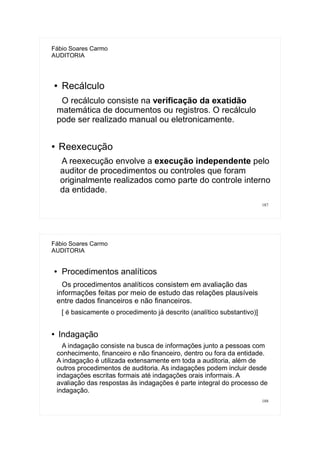 187
Fábio Soares Carmo
AUDITORIA
● Recálculo
O recálculo consiste na verificação da exatidão
matemática de documentos ou registros. O recálculo
pode ser realizado manual ou eletronicamente.
● Reexecução
A reexecução envolve a execução independente pelo
auditor de procedimentos ou controles que foram
originalmente realizados como parte do controle interno
da entidade.
188
Fábio Soares Carmo
AUDITORIA
● Procedimentos analíticos
Os procedimentos analíticos consistem em avaliação das
informações feitas por meio de estudo das relações plausíveis
entre dados financeiros e não financeiros.
[ é basicamente o procedimento já descrito (analítico substantivo)]
● Indagação
A indagação consiste na busca de informações junto a pessoas com
conhecimento, financeiro e não financeiro, dentro ou fora da entidade.
A indagação é utilizada extensamente em toda a auditoria, além de
outros procedimentos de auditoria. As indagações podem incluir desde
indagações escritas formais até indagações orais informais. A
avaliação das respostas às indagações é parte integral do processo de
indagação.
 