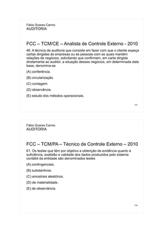 195
Fábio Soares Carmo
AUDITORIA
FCC – TCM/CE – Analista de Controle Externo - 2010
46. A técnica de auditoria que consiste em fazer com que o cliente expeça
cartas dirigidas às empresas ou às pessoas com as quais mantém
relações de negócios, solicitando que confirmem, em carta dirigida
diretamente ao auditor, a situação desses negócios, em determinada data
base, denomina-se
(A) conferência.
(B) circularização.
(C) contagem.
(D) observância.
(E) estudo dos métodos operacionais.
196
Fábio Soares Carmo
AUDITORIA
FCC – TCM/PA – Técnico de Controle Externo – 2010
61. Os testes que têm por objetivo a obtenção de evidência quanto à
suficiência, exatidão e validade dos dados produzidos pelo sistema
contábil da entidade são denominados testes
(A) contingenciais.
(B) substantivos.
(C) amostrais aleatórios.
(D) de materialidade.
(E) de observância.
 