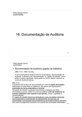 197
Fábio Soares Carmo
AUDITORIA
16. Documentação de Auditoria
198
Fábio Soares Carmo
AUDITORIA
● Documentação de Auditoria (papéis de trabalho)
(NBC TI 01 – NBC TA 230)
A norma de Auditoria Externa trata do nomenclatura “documentação de
auditoria”. A literatura cita “documentação” ou “papéis de trabalho” como
tendo o mesmo significado. Ainda assim é o termo “papéis” aparece na
norma de Auditoria Interna.
NBC TI 01
A Auditoria Interna deve ser documentada por meio de papéis de trabalho,
elaborados em meio físico ou eletrônico, que devem ser organizados e
arquivados de forma sistemática e racional.
Os papéis de trabalho constituem documentos e registros dos fatos,
informações e provas, obtido no curso da auditoria, a fim de evidenciar os
exames realizados e dar suporte à sua opinião, críticas, sugestões e
recomendações.
Os papéis de trabalho devem ter abrangência e grau de detalhe suficientes
para propiciarem a compreensão do planejamento, da natureza, da
oportunidade e da extensão dos procedimentos de Auditoria Interna aplicados,
bem como do julgamento exercido e do suporte das conclusões alcançadas.
 