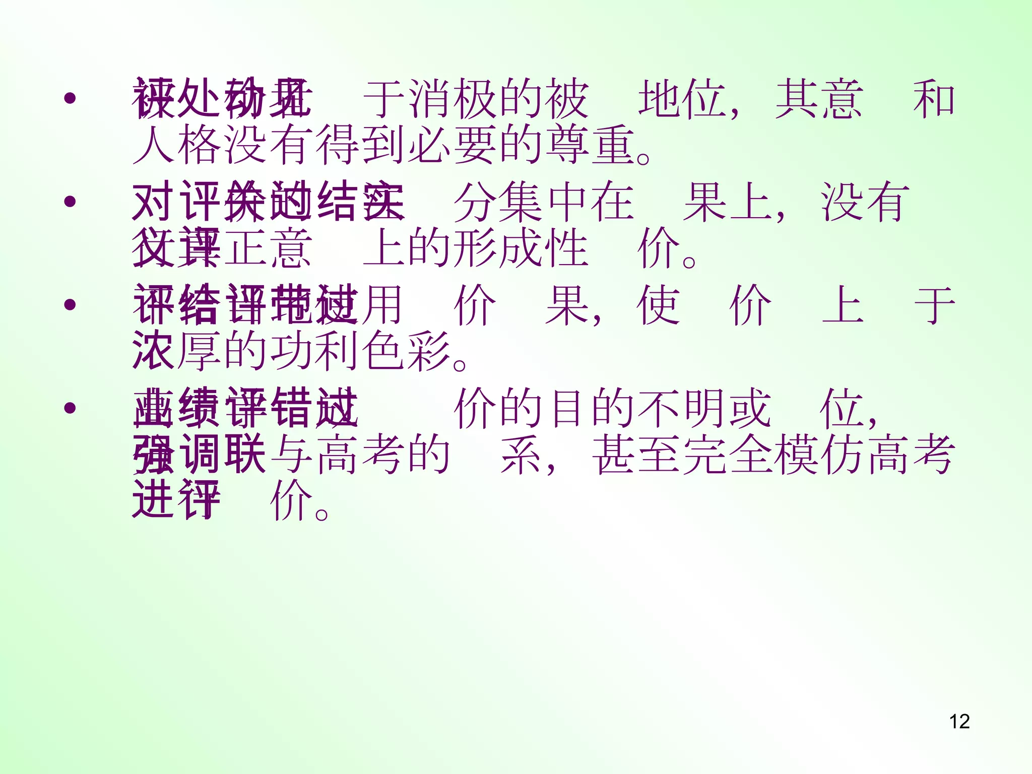被评价者处于消极的被动地位，其意见和人格没有得到必要的尊重。 对评价的关注过分集中在结果上，没有实行真正意义上的形成性评价。 不恰当地使用评价结果，使评价带上过于浓厚的功利色彩。 高中学业成绩评价的目的不明或错位，过分强调与高考的联系，甚至完全模仿高考进行评价。 