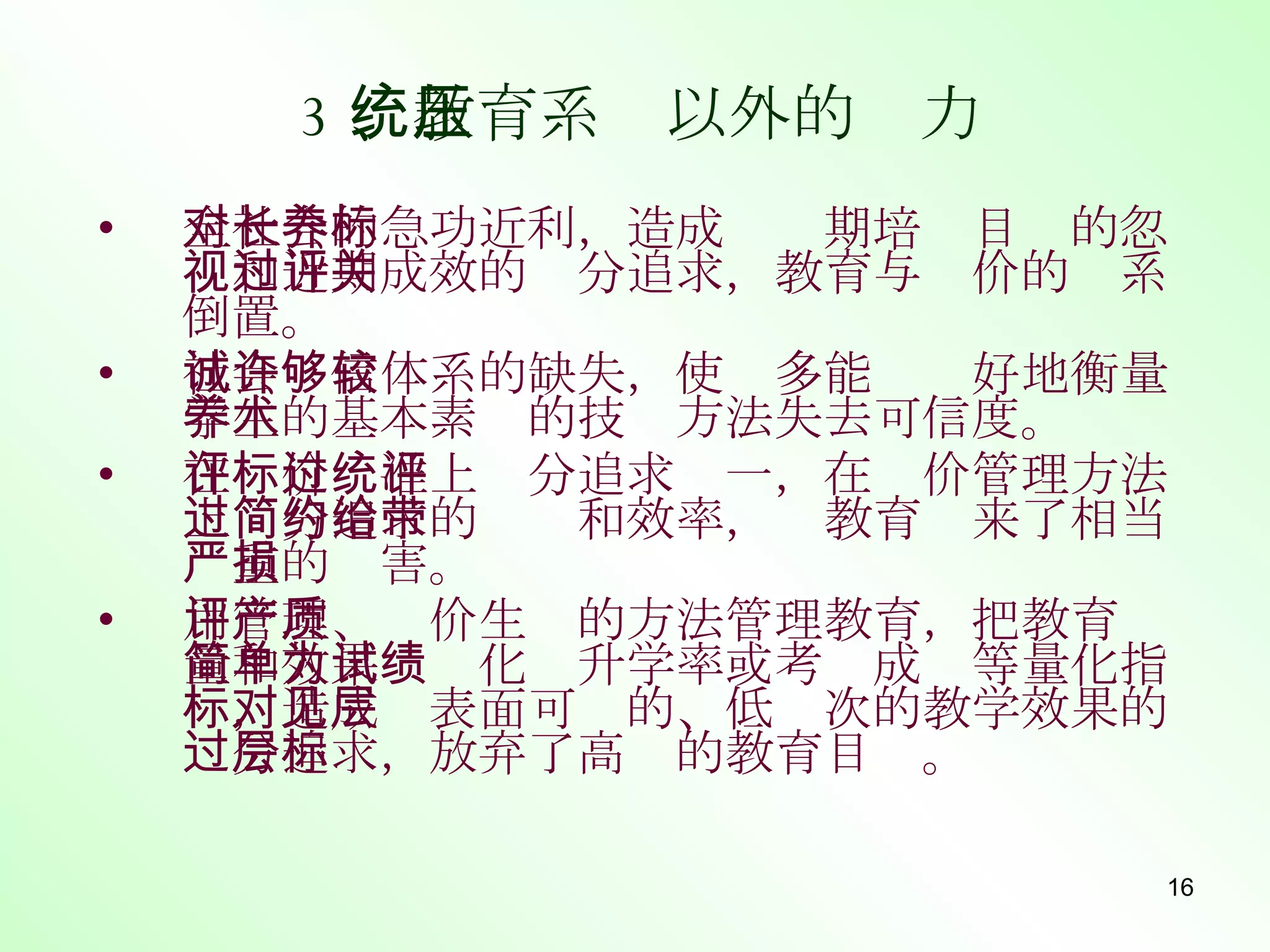 3 、教育系统以外的压力 全社会的急功近利，造成对长期培养目标的忽视和近期成效的过分追求，教育与评价的关系倒置。 社会诚信体系的缺失，使许多能够较好地衡量学生的基本素养的技术方法失去可信度。 在评价标准上过分追求统一，在评价管理方法上过分追求的简约和效率，给教育带来了相当严重的损害。 用管理、评价生产的方法管理教育，把教育质量和效果简单化为升学率或考试成绩等量化指标，造成对表面可见的、低层次的教学效果的过分追求，放弃了高层的教育目标。 