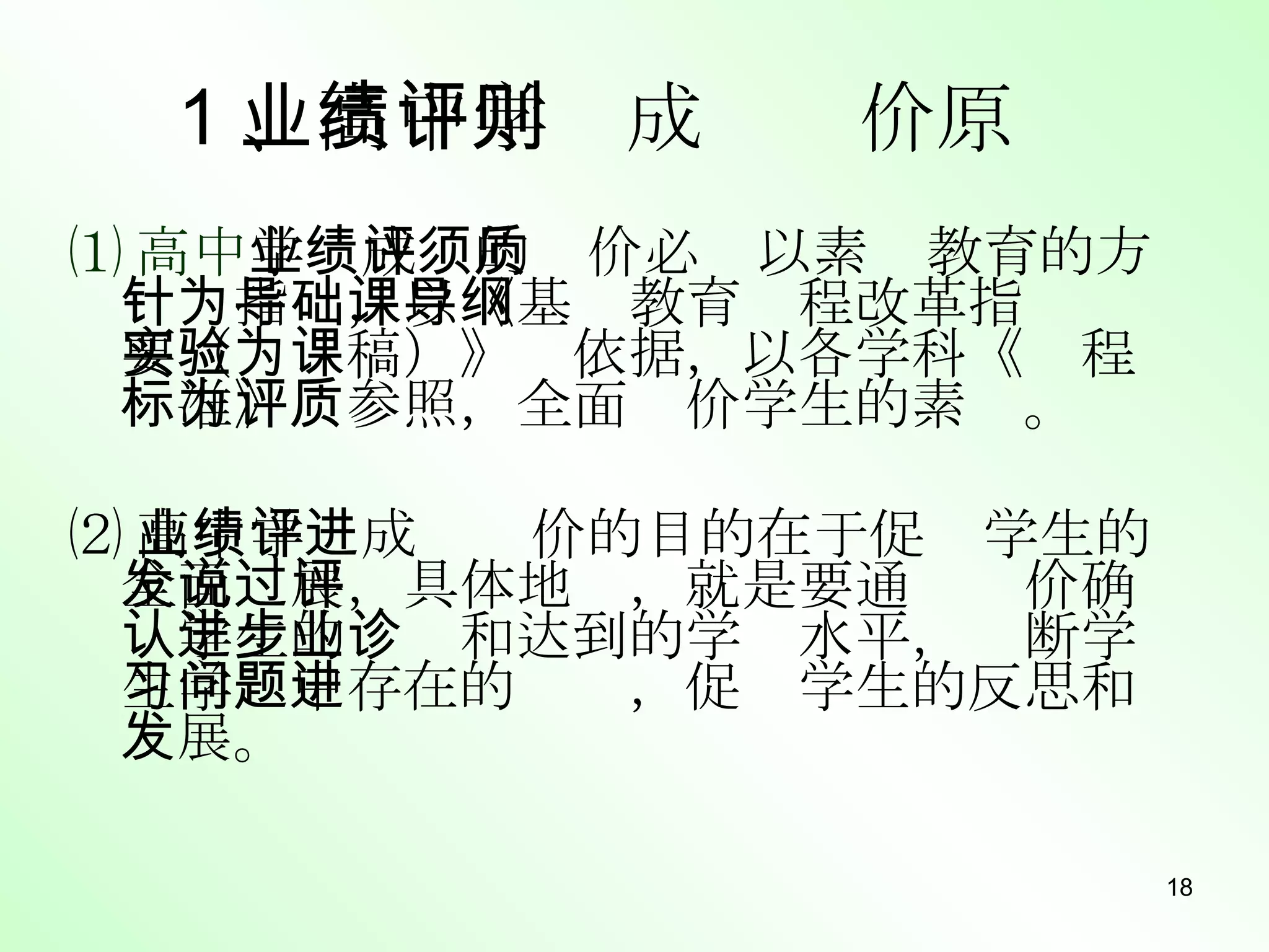 ⑴ 高中 学业成绩的评价必须以素质教育的方针为指导，以《基础教育课程改革指导纲要（实验稿）》为依据，以各学科《课程标准》为参照，全面评价学生的素质。 ⑵ 高中学业成绩评价的目的在于促进学生的全面发展，具体地说，就是要通过评价确认学生的进步和达到的学业水平，诊断学生学习中存在的问题，促进学生的反思和发展。 1 、高中学业成绩评价原则 