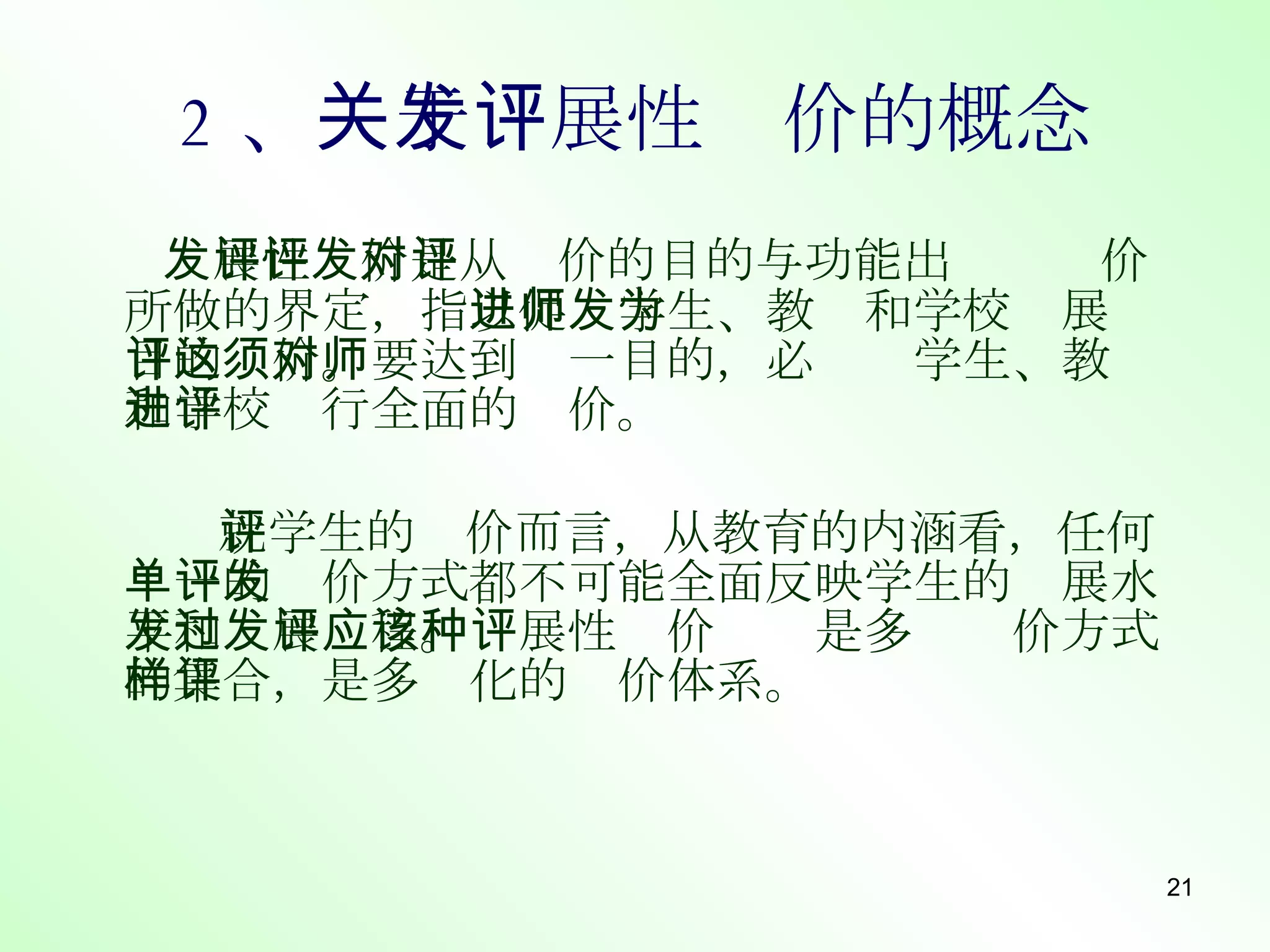2 、 关于发展性评价的概念 发展性评价是从评价的目的与功能出发对评价所做的界定，指 以促进学生、教师和学校发展为目的评价。要达到这一目的，必须对学生、教师和学校进行全面的评价。 就学生的评价而言， 从教育的内涵看，任何单一的评价方式都不可能全面反映学生的发展水平和发展过程。发展性评价应该是多种评价方式的集合，是多样化的评价体系。 
