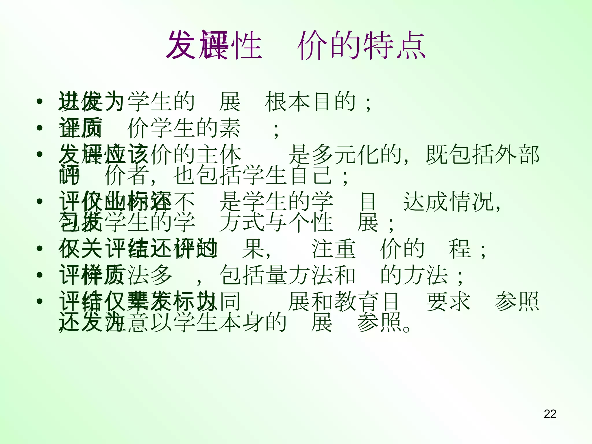 发展性评价的特点 以促进学生的发展为根本目的； 全面评价学生的素质； 发展性评价的主体应该是多元化的，既包括外部的评价者，也包括学生自己； 评价的内容不仅是学生的学业目标达成情况，还包括学生的学习方式与个性发展； 不仅关注评价的结果，还注重评价的过程； 评价方法多样，包括量方法和质的方法； 评价结果不仅以同辈发展和教育目标要求为参照，还注意以学生本身的发展为参照。 