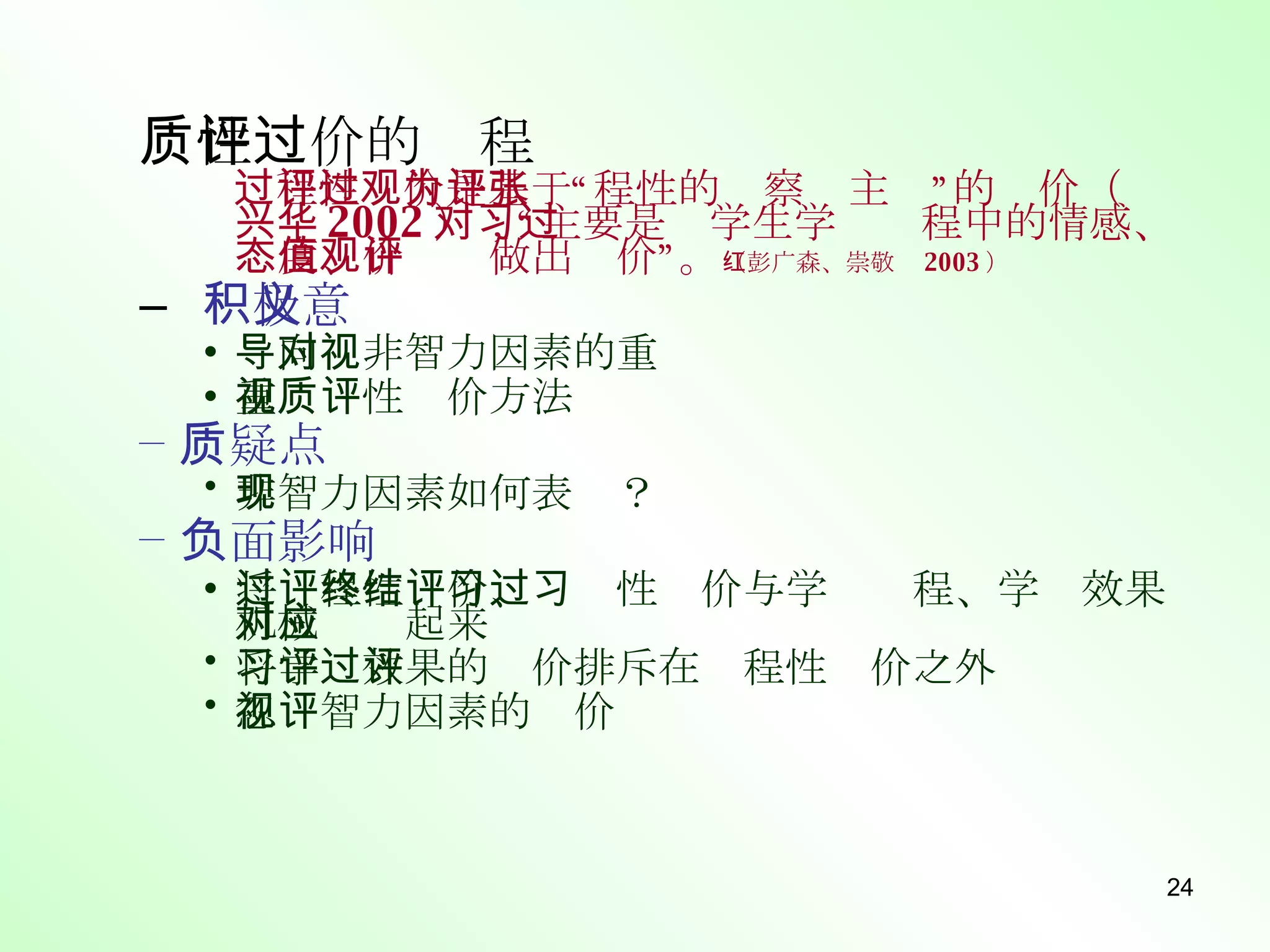质性评价的过程 过程性评价是基于“过程性的观察为主”的评价（张兴华 2002 ）；“主要是对学生学习过程中的情感、态度、价值观做出评价”。 （彭广森、崇敬红 2003 ） 积极意义 导向对非智力因素的重视 重视质性评价方法 质疑点 非智力因素如何表现？ 负面影响 将过程性评价、终结性评价与学习过程、学习效果机械对应起来 将学习效果的评价排斥在过程性评价之外 忽视智力因素的评价 