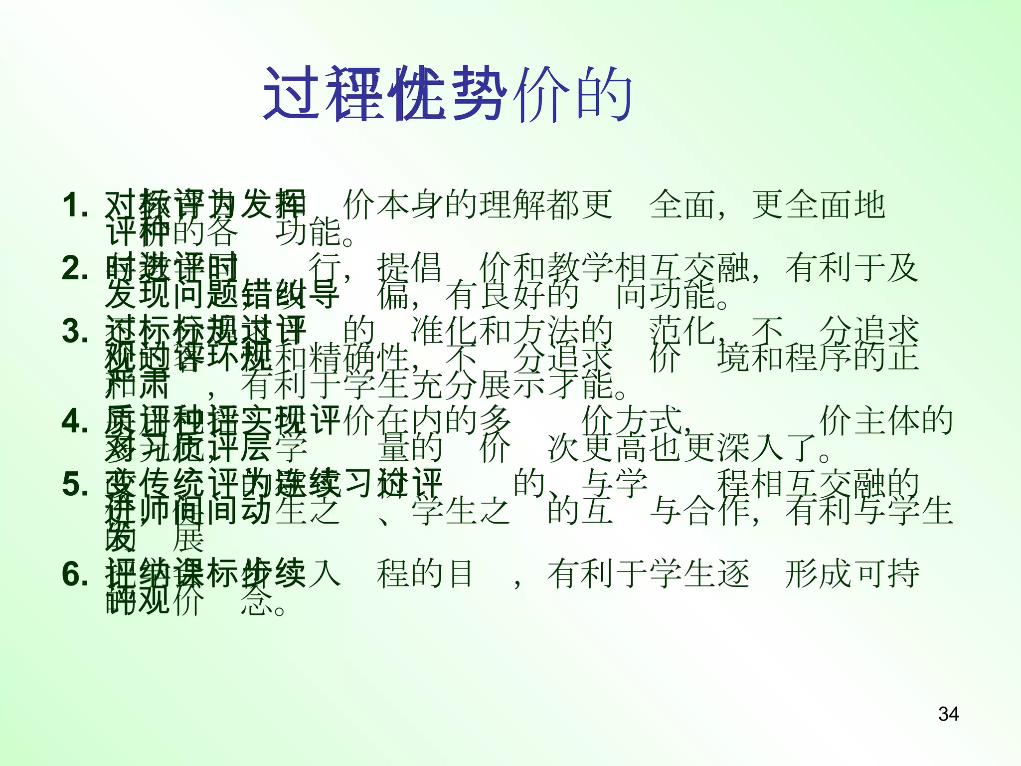 过程性评价的优势 对教育目标和评价本身的理解都更为全面，更全面地发挥评价的各种功能。 与教学同时进行，提倡评价和教学相互交融，有利于及时发现问题，改错纠偏，有良好的导向功能。 不过分追求目标的标准化和方法的规范化，不过分追求评价的客观性和精确性，不过分追求评价环境和程序的正规和严肃，有利于学生充分展示才能。 采用包括质性评价在内的多种评价方式，实现评价主体的多元化，对学习质量的评价层次更高也更深入了。 改变传统的歇式评价为连续的、与学习过程相互交融的评价，促进师生之间、学生之间的互动与合作，有利与学生的发展 把学会评价纳入课程的目标，有利于学生逐步形成可持续的评价观念。 