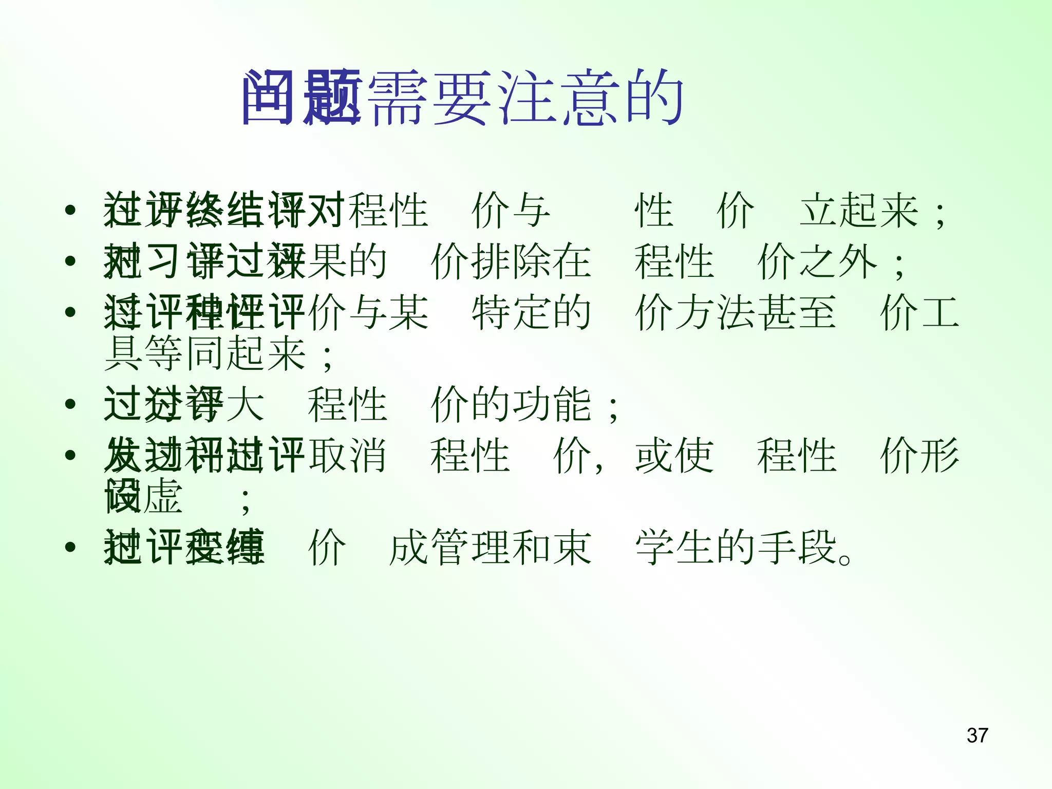 当前需要注意的问题 在方法上将过程性评价与终结性评价对立起来； 把对学习效果的评价排除在过程性评价之外； 将过程性评价与某种特定的评价方法甚至评价工具等同起来； 过分夸大过程性评价的功能； 从功利出发取消过程性评价，或使过程性评价形同虚设； 把过程性评价变成管理和束缚学生的手段。 