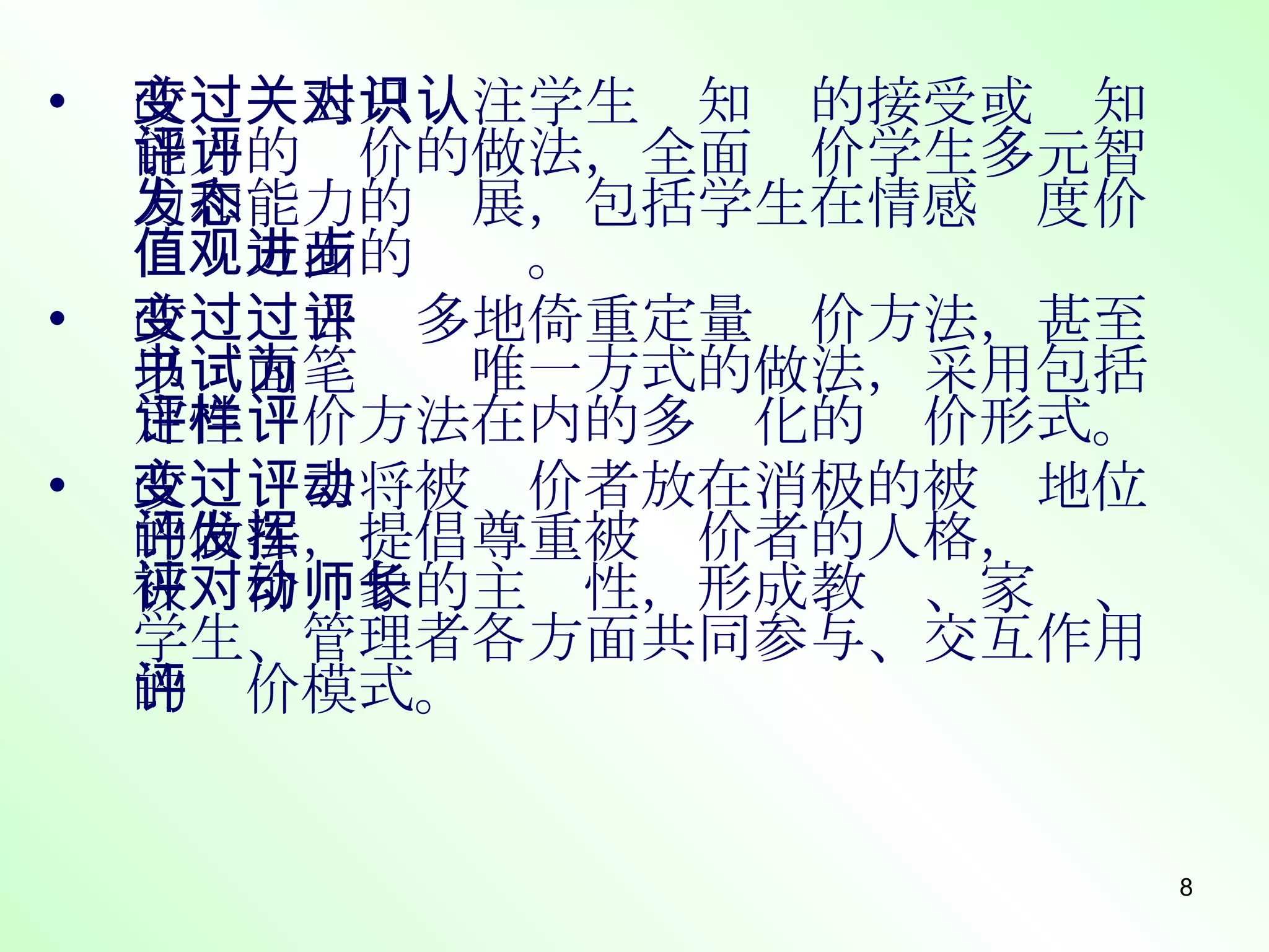改变过去只关注学生对知识的接受或认知能力的评价的做法，全面评价学生多元智力和能力的发展，包括学生在情感态度价值观方面的进步。 改变过去过多地倚重定量评价方法，甚至以书面笔试为唯一方式的做法，采用包括定性评价方法在内的多样化的评价形式。 改变过去将被评价者放在消极的被动地位的做法，提倡尊重被评价者的人格，发挥被评价对象的主动性，形成教师、家长、学生、管理者各方面共同参与、交互作用的评价模式。 