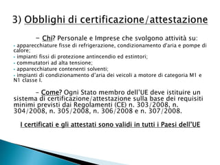 - Chi? Personale e Imprese che svolgono attività su:

apparecchiature fisse di refrigerazione, condizionamento d'aria e pompe di
calore;
 impianti fissi di protezione antincendio ed estintori;
 commutatori ad alta tensione;
 apparecchiature contenenti solventi;
 impianti di condizionamento d’aria dei veicoli a motore di categoria M1 e
N1 classe I.


- Come? Ogni Stato membro dell’UE deve istituire un
sistema di certificazione/attestazione sulla base dei requisiti
minimi previsti dai Regolamenti (CE) n. 303/2008, n.
304/2008, n. 305/2008, n. 306/2008 e n. 307/2008.
I certificati e gli attestati sono validi in tutti i Paesi dell’UE

 