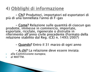 - Chi? Produttori, importatori ed esportatori di
più di una tonnellata l'anno di F-gas
- Come? Relazione sulle quantità di ciascun gas
prodotte, immesse in commercio, importate,
esportate, riciclate, rigenerate o distrutte in
riferimento all’anno civile precedente (Formato della
relazione stabilito dal Reg. (CE) n. 1493/2007)
- Quando? Entro il 31 marzo di ogni anno
- A chi? La relazione deve essere inviata:




alla Commissione europea;
al MATTM.

 