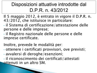 Disposizioni attuative introdotte dal
D.P.R. n. 43/2012
Il 5 maggio 2012, è entrato in vigore il D.P.R. n.
43/2012, che istituisce in particolare:
• il Sistema di certificazione/attestazione delle
persone e delle imprese;
• il Registro nazionale delle persone e delle
imprese certificate.
Inoltre, prevede le modalità per:
• ottenere i certificati provvisori, ove previsti;
• avvalersi di deroghe/esenzioni;
• il riconoscimento dei certificati/attestati
ottenuti in un altro SM.

 