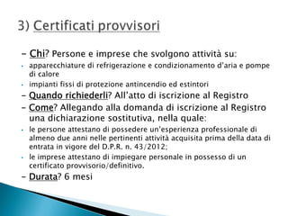 - Chi? Persone e imprese che svolgono attività su:




apparecchiature di refrigerazione e condizionamento d’aria e pompe
di calore
impianti fissi di protezione antincendio ed estintori

- Quando richiederli? All’atto di iscrizione al Registro
- Come? Allegando alla domanda di iscrizione al Registro
una dichiarazione sostitutiva, nella quale:




le persone attestano di possedere un’esperienza professionale di
almeno due anni nelle pertinenti attività acquisita prima della data di
entrata in vigore del D.P.R. n. 43/2012;
le imprese attestano di impiegare personale in possesso di un
certificato provvisorio/definitivo.

- Durata? 6 mesi

 