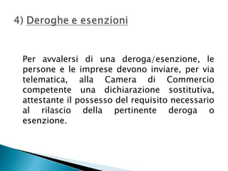 Per avvalersi di una deroga/esenzione, le
persone e le imprese devono inviare, per via
telematica, alla Camera di Commercio
competente una dichiarazione sostitutiva,
attestante il possesso del requisito necessario
al rilascio della pertinente deroga o
esenzione.

 