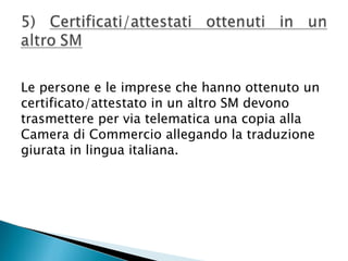 Le persone e le imprese che hanno ottenuto un
certificato/attestato in un altro SM devono
trasmettere per via telematica una copia alla
Camera di Commercio allegando la traduzione
giurata in lingua italiana.

 