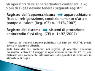 •

•

Registro dell’apparecchiatura
apparecchiature
fisse di refrigerazione, condizionamento d'aria e
pompe di calore (Reg. (CE) n. 1516/2007)
Registro del sistema
sistemi di protezione
antincendio fissi (Reg. (CE) n. 1497/2007)
I formati dei registri saranno pubblicati sul sito del MATTM, previo
avviso in Gazzetta Ufficiale.
Sulla base dei dati contenuti nei registri, gli operatori dovranno
presentare, entro il 31 maggio di ogni anno (a partire dal 2013), una
dichiarazione contenente informazioni sulle quantità di emissioni in
atmosfera di F-gas.

 