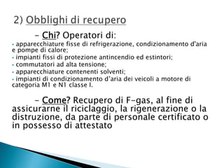 - Chi? Operatori di:

apparecchiature fisse di refrigerazione, condizionamento d'aria
e pompe di calore;
 impianti fissi di protezione antincendio ed estintori;
 commutatori ad alta tensione;
 apparecchiature contenenti solventi;
 impianti di condizionamento d’aria dei veicoli a motore di
categoria M1 e N1 classe I.


- Come? Recupero di F-gas, al fine di
assicurarne il riciclaggio, la rigenerazione o la
distruzione, da parte di personale certificato o
in possesso di attestato

 