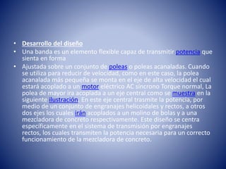 • Desarrollo del diseño
• Una banda es un elemento flexible capaz de transmitir potencia que
sienta en forma
• Ajustada sobre un conjunto de poleas o poleas acanaladas. Cuando
se utiliza para reducir de velocidad, como en este caso, la polea
acanalada más pequeña se monta en el eje de alta velocidad el cual
estará acoplado a un motor eléctrico AC síncrono Torque normal, La
polea de mayor ira acoplada a un eje central como se muestra en la
siguiente ilustración. En este eje central trasmite la potencia, por
medio de un conjunto de engranajes helicoidales y rectos, a otros
dos ejes los cuales irán acoplados a un molino de bolas y a una
mezcladora de concreto respectivamente. Este diseño se centra
específicamente en el sistema de transmisión por engranajes
rectos, los cuales transmiten la potencia necesaria para un correcto
funcionamiento de la mezcladora de concreto.
 