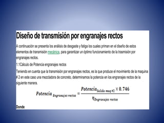 Diseñodetransmisiónporengranajesrectos
A continuación se presenta los análisis de desgaste y fatiga los cuales priman en el diseño de estos
elementos de transmisión mecánica, para garantizar un óptimo funcionamiento de la trasmisión por
engranajes rectos.
1.1Cálculo de Potencia engranajes rectos
Teniendo en cuenta que la transmisión por engranajes rectos, es la que produce el movimiento de la maquina
# 2 en este caso una mezcladora de concreto, determinamos la potencia en los engranajes rectos de la
siguiente manera.
Donde
 