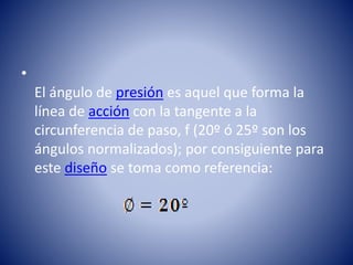 •
El ángulo de presión es aquel que forma la
línea de acción con la tangente a la
circunferencia de paso, f (20º ó 25º son los
ángulos normalizados); por consiguiente para
este diseño se toma como referencia:
 