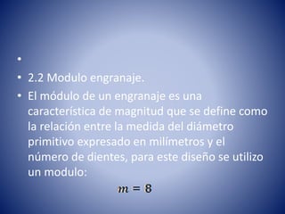 •
• 2.2 Modulo engranaje.
• El módulo de un engranaje es una
característica de magnitud que se define como
la relación entre la medida del diámetro
primitivo expresado en milímetros y el
número de dientes, para este diseño se utilizo
un modulo:
 