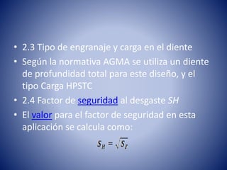 • 2.3 Tipo de engranaje y carga en el diente
• Según la normativa AGMA se utiliza un diente
de profundidad total para este diseño, y el
tipo Carga HPSTC
• 2.4 Factor de seguridad al desgaste SH
• El valor para el factor de seguridad en esta
aplicación se calcula como:
 