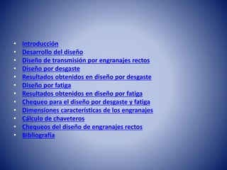 • Introducción
• Desarrollo del diseño
• Diseño de transmisión por engranajes rectos
• Diseño por desgaste
• Resultados obtenidos en diseño por desgaste
• Diseño por fatiga
• Resultados obtenidos en diseño por fatiga
• Chequeo para el diseño por desgaste y fatiga
• Dimensiones características de los engranajes
• Cálculo de chaveteros
• Chequeos del diseño de engranajes rectos
• Bibliografía
 