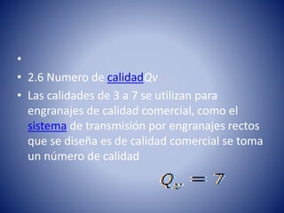 •
• 2.6 Numero de calidadQv
• Las calidades de 3 a 7 se utilizan para
engranajes de calidad comercial, como el
sistema de transmisión por engranajes rectos
que se diseña es de calidad comercial se toma
un número de calidad
 