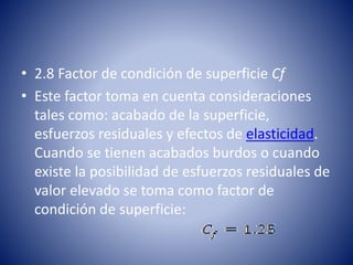 • 2.8 Factor de condición de superficie Cf
• Este factor toma en cuenta consideraciones
tales como: acabado de la superficie,
esfuerzos residuales y efectos de elasticidad.
Cuando se tienen acabados burdos o cuando
existe la posibilidad de esfuerzos residuales de
valor elevado se toma como factor de
condición de superficie:
 