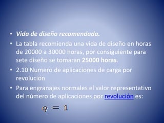 • Vida de diseño recomendada.
• La tabla recomienda una vida de diseño en horas
de 20000 a 30000 horas, por consiguiente para
sete diseño se tomaran 25000 horas.
• 2.10 Numero de aplicaciones de carga por
revolución
• Para engranajes normales el valor representativo
del número de aplicaciones por revolución es:
 
