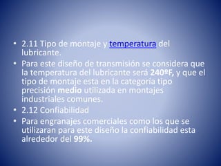 • 2.11 Tipo de montaje y temperatura del
lubricante.
• Para este diseño de transmisión se considera que
la temperatura del lubricante será 240ºF, y que el
tipo de montaje esta en la categoría tipo
precisión medio utilizada en montajes
industriales comunes.
• 2.12 Confiabilidad
• Para engranajes comerciales como los que se
utilizaran para este diseño la confiabilidad esta
alrededor del 99%.
 