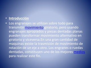 • Introducción
• Los engranajes se utilizan sobre todo para
transmitir movimiento giratorio, pero usando
engranajes apropiados y piezas dentadas planas
pueden transformar movimiento alternativo en
giratorio y viceversa.En una gran cantidad de
maquinas existe la trasmisión de movimiento de
rotación de un eje a otro. Los engranes o ruedas
dentadas, constituyen uno de los mejores medios
para realizar este fin.
 