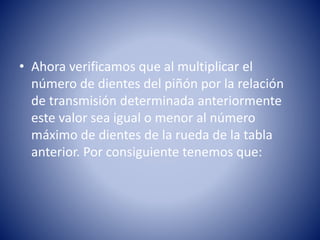 • Ahora verificamos que al multiplicar el
número de dientes del piñón por la relación
de transmisión determinada anteriormente
este valor sea igual o menor al número
máximo de dientes de la rueda de la tabla
anterior. Por consiguiente tenemos que:
 