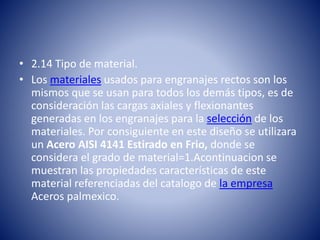 • 2.14 Tipo de material.
• Los materiales usados para engranajes rectos son los
mismos que se usan para todos los demás tipos, es de
consideración las cargas axiales y flexionantes
generadas en los engranajes para la selección de los
materiales. Por consiguiente en este diseño se utilizara
un Acero AISI 4141 Estirado en Frio, donde se
considera el grado de material=1.Acontinuacion se
muestran las propiedades características de este
material referenciadas del catalogo de la empresa
Aceros palmexico.
 