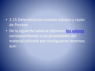 • 2.15 Determinación modulo elástico y razón
de Poisson.
• De la siguiente tabla se obtienen los valores
correspondientes a las propiedades del
material utilizado por consiguiente tenemos
que:
 