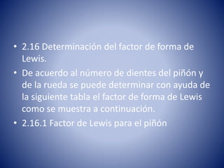 • 2.16 Determinación del factor de forma de
Lewis.
• De acuerdo al número de dientes del piñón y
de la rueda se puede determinar con ayuda de
la siguiente tabla el factor de forma de Lewis
como se muestra a continuación.
• 2.16.1 Factor de Lewis para el piñón
 