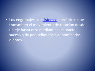 • Los engranajes son sistemas mecánicos que
transmiten el movimiento de rotación desde
un eje hasta otro mediante el contacto
sucesivo de pequeñas levas denominadas
dientes.
 