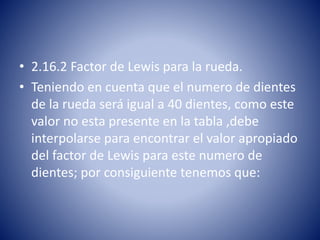 • 2.16.2 Factor de Lewis para la rueda.
• Teniendo en cuenta que el numero de dientes
de la rueda será igual a 40 dientes, como este
valor no esta presente en la tabla ,debe
interpolarse para encontrar el valor apropiado
del factor de Lewis para este numero de
dientes; por consiguiente tenemos que:
 
