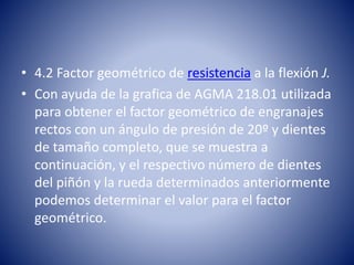 • 4.2 Factor geométrico de resistencia a la flexión J.
• Con ayuda de la grafica de AGMA 218.01 utilizada
para obtener el factor geométrico de engranajes
rectos con un ángulo de presión de 20º y dientes
de tamaño completo, que se muestra a
continuación, y el respectivo número de dientes
del piñón y la rueda determinados anteriormente
podemos determinar el valor para el factor
geométrico.
 