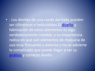• . Los dientes de una rueda dentada pueden
ser cilíndricos o helicoidales El diseño y
fabricación de estos elementos es algo
verdaderamente notable, y su importancia
radica en que son elementos de maquina de
uso muy frecuente y extenso y no se advierte
lo complicado que puede llegar a ser su
análisis y correcto diseño.
 
