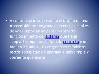 • A continuación se presenta el diseño de una
transmisión por engranajes rectos, la cual es
de vital importancia para un correcto
funcionamiento del sistema que tiene
acopladas una mezcladora de concreto y un
molino de bolas. Los engranajes cilíndricos
rectos son el tipo de engranaje más simple y
corriente que existe
 